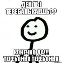 Ден ты Теребанькаешь?? Конечно да!!! Теребоньк Теребоньк