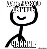 да ты на кого дымишь чайник