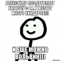 Александр поздравляет Катюшу с 4.1, и желает много киндаров))) И еще можно вольвик)))