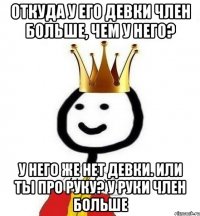 откуда у его девки член больше, чем у него? у него же нет девки. или ты про руку? у руки член больше