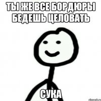 Ты же все бордюры бедешь целовать Сука