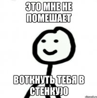 это мне не помешает воткнуть тебя в стенку)0