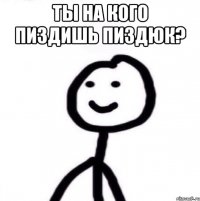 ты на кого пиздишь пиздюк? 