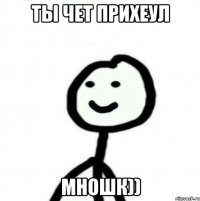 ты чет прихеул мношк))