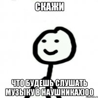 скажи что будешь слушать музыку в наушниках)00