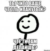 ты чито ваще чтоль ипанутый? чтё ти там делаишь?