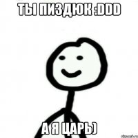 Ты пиздюк :DDD а я царь)