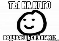 ты на кого вздуваешься,йогурт?