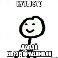 Ну ты это Давай выздоравливай