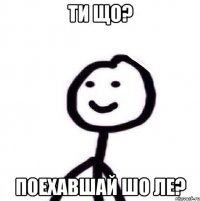 Ти що? Поехавшай шо ле?