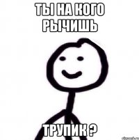 Ты на кого рычишь трупик ?