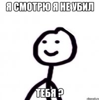 я смотрю я не убил тебя ?