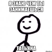 я знаю чем ты занимаешься татьяна