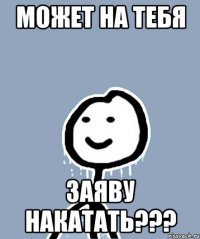 МОЖЕТ НА ТЕБЯ ЗАЯВУ НАКАТАТЬ???