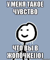 У меня такое чувство Что вы в жопочке))0)