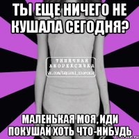 Ты еще ничего не кушала сегодня? Маленькая моя, иди покушай хоть что-нибудь