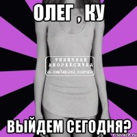 Олег , ку выйдем сегодня?