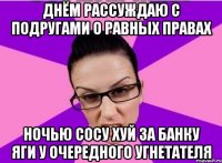 ДНЁМ РАССУЖДАЮ С ПОДРУГАМИ О РАВНЫХ ПРАВАХ НОЧЬЮ СОСУ ХУЙ ЗА БАНКУ ЯГИ У ОЧЕРЕДНОГО УГНЕТАТЕЛЯ