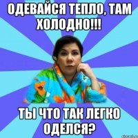 Одевайся тепло, там холодно!!! Ты что так легко оделся?