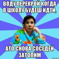 воду перекрой когда в школу будеш идти, ато снова соседей затопим