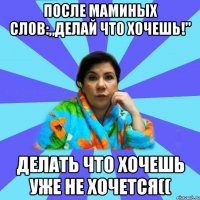 После маминых слов:„делай что хочешь!" Делать что хочешь уже не хочется((