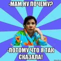 -мам,ну почему? -ПОТОМУ ЧТО Я ТАК СКАЗАЛА!