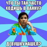 что ты так часто ходишь в ванну? девушку нашел?