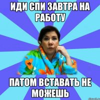 иди спи завтра на работу патом вставать не можешь