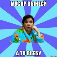 мусор вынеси а то вьебу