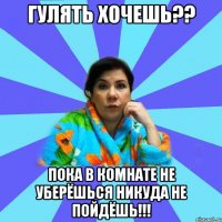 гулять хочешь?? пока в комнате не уберёшься никуда не пойдёшь!!!