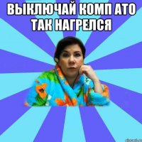 выключай комп ато так нагрелся 