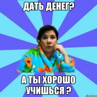 Дать денег? А ты хорошо учишься ?