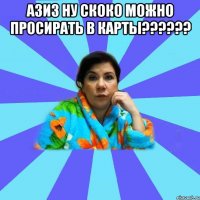 азиз ну скоко можно просирать в карты?????? 