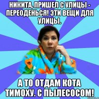 Никита, пришел с улицы - переоденься! Эти вещи для улицы. А то отдам кота Тимоху. С пылесосом!