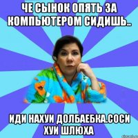 Че сынок опять за компьютером сидишь.. Иди нахуи долбаебка.соси хуи шлюха