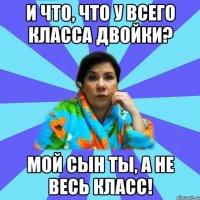 И что, что у всего класса двойки? Мой сын ТЫ, а не весь класс!