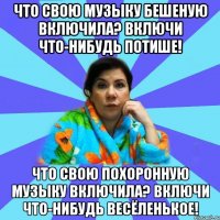 Что свою музыку бешеную включила? Включи что-нибудь потише! Что свою похоронную музыку включила? Включи что-нибудь весёленькое!