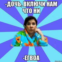 -Дочь, включи нам что ни -егвоа