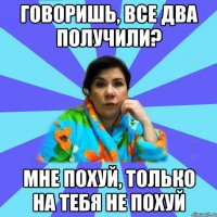 Говоришь, все два получили? Мне похуй, только на тебя не похуй