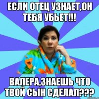 если отец узнает,он тебя убьет!!! Валера,знаешь что твой сын сделал???