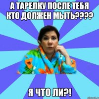 а тарелку после тебя кто должен мыть???? я что ли?!