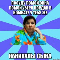 посуду помой,окна помой,убери бордак в комнате у тебя же каникулы сына