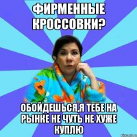 Фирменные кроссовки? обойдешься,я тебе на рынке не чуть не хуже куплю