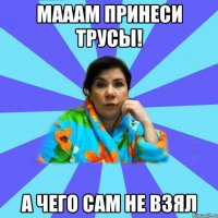 мааам принеси трусы! А ЧЕГО САМ НЕ ВЗЯЛ