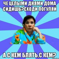 Че целыми днями дома сидишь?Сходи погуляй А с кем блять,с кем?