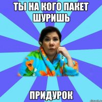 Ты на кого пакет шуришь придурок