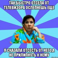 Так,быстро отсела от телевизора ослепнешь еще Я сказала отсесть от него,а не прилипнуть к нему