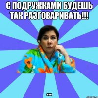 С подружками будешь так разговаривать!!! ...