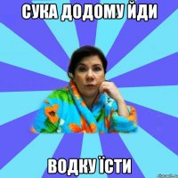 сука додому йди водку їсти