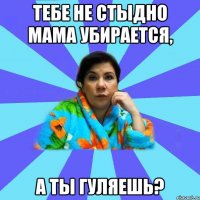 Тебе не стыдно мама убирается, а ты гуляешь?